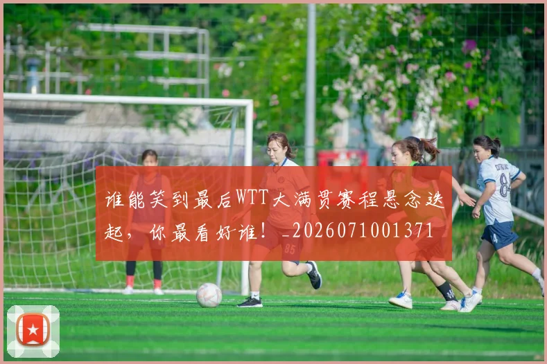 谁能笑到最后WTT大满贯赛程悬念迭起，你最看好谁！_20260710013714