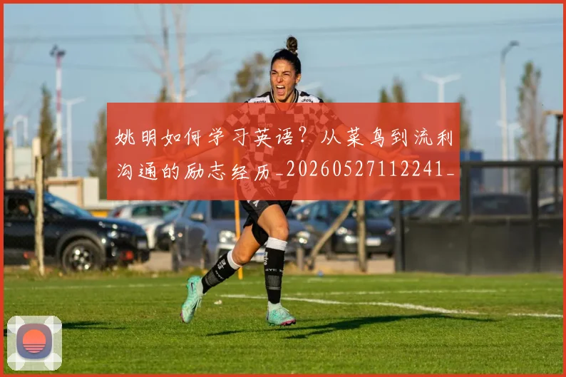 姚明如何学习英语？从菜鸟到流利沟通的励志经历_20260527112241_20260703232716