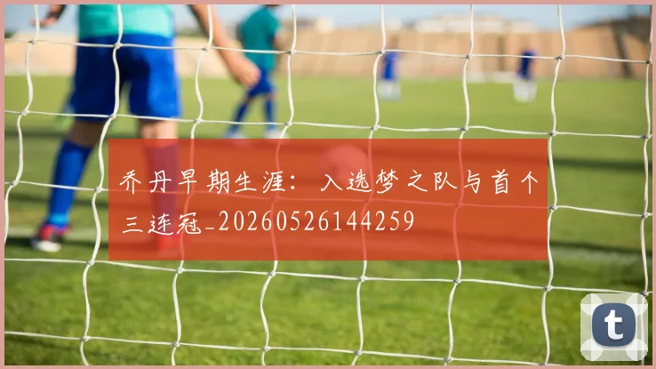 乔丹早期生涯：入选梦之队与首个三连冠_20260526144259