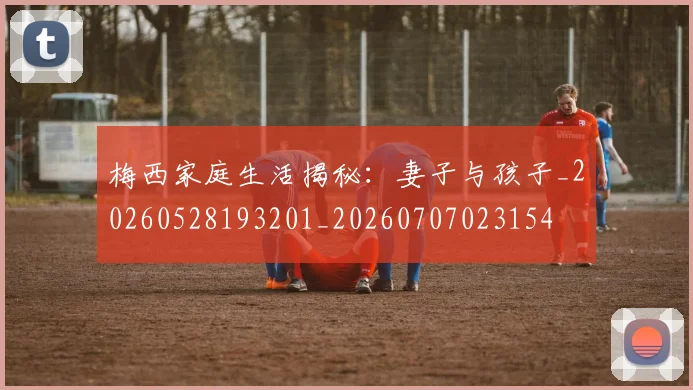 梅西家庭生活揭秘：妻子与孩子_20260528193201_20260707023154