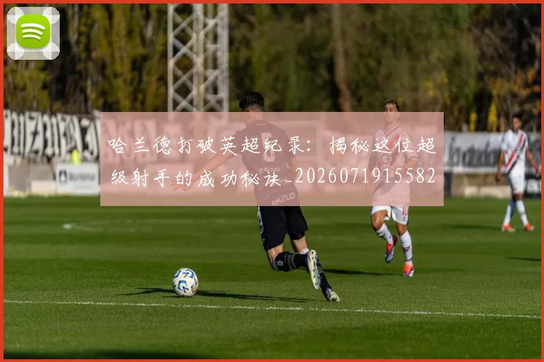 哈兰德打破英超纪录：揭秘这位超级射手的成功秘诀_20260719155824