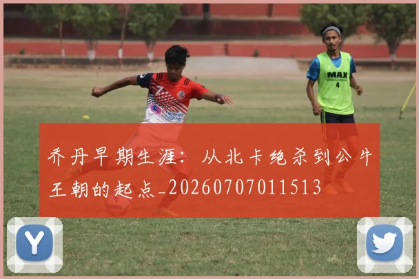 乔丹早期生涯：从北卡绝杀到公牛王朝的起点_20260707011513