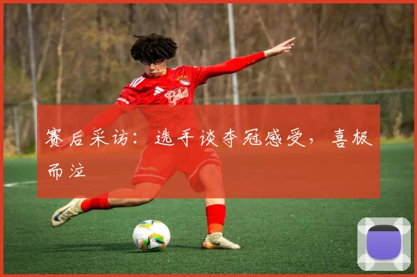 赛后采访:选手谈夺冠感受,喜极而泣