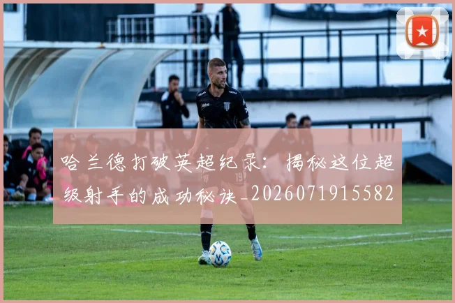 哈兰德打破英超纪录：揭秘这位超级射手的成功秘诀_20260719155824