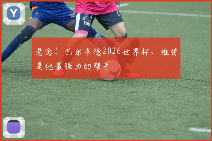 悬念!巴尔韦德2026世界杯,谁将是他最强力的帮手
