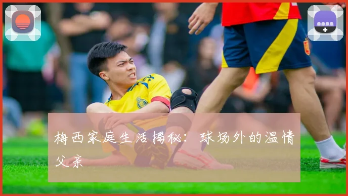 梅西家庭生活揭秘：球场外的温情父亲