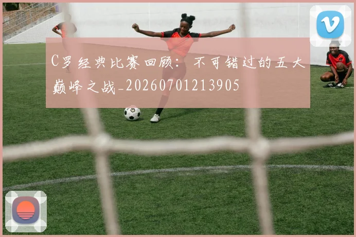 C罗经典比赛回顾：不可错过的五大巅峰之战_20260701213905
