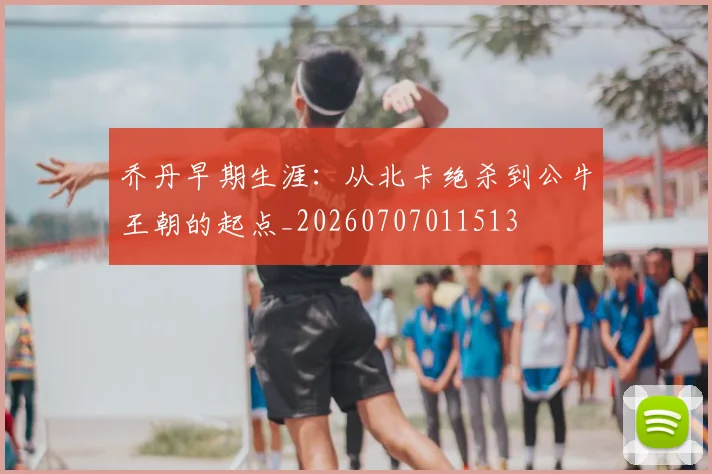 乔丹早期生涯：从北卡绝杀到公牛王朝的起点_20260707011513