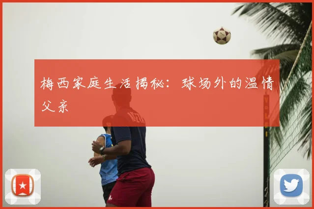 梅西家庭生活揭秘:球场外的温情父亲