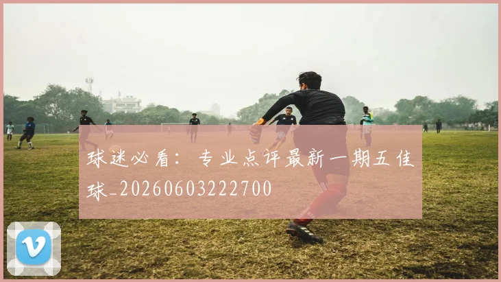 球迷必看:专业点评最新一期五佳球_20260603222700