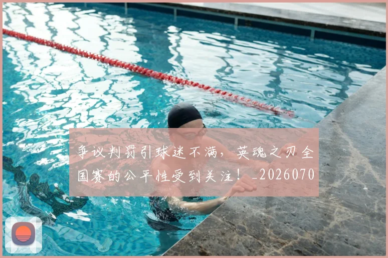 争议判罚引球迷不满，英魂之刃全国赛的公平性受到关注！_20260703210741_20260716192824