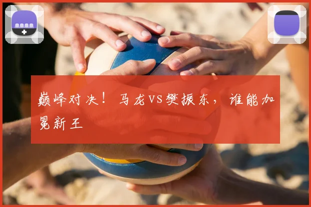 巅峰对决!马龙vs樊振东,谁能加冕新王