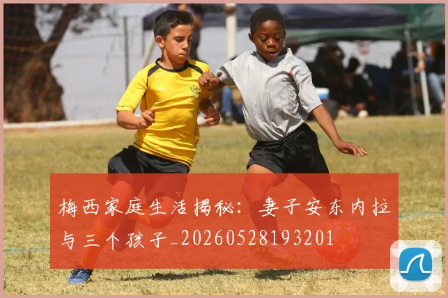 梅西家庭生活揭秘：妻子安东内拉与三个孩子_20260528193201