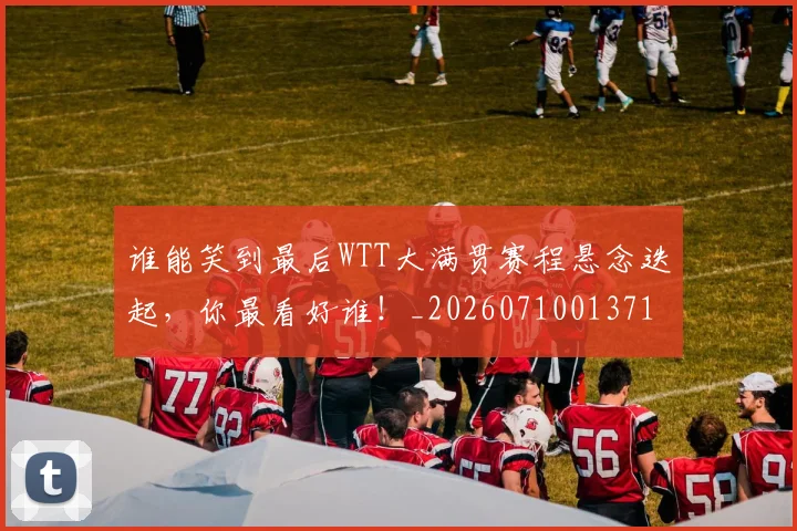 谁能笑到最后WTT大满贯赛程悬念迭起，你最看好谁！_20260710013714