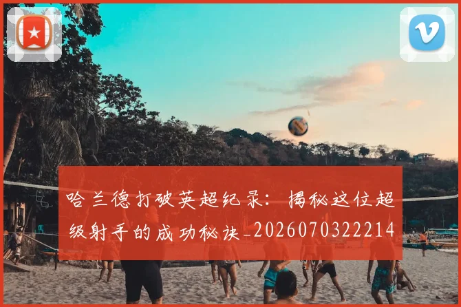 哈兰德打破英超纪录：揭秘这位超级射手的成功秘诀_20260703222140