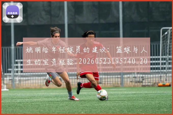 姚明给年轻球员的建议：篮球与人生的宝贵经验_20260523195740_20260703233017