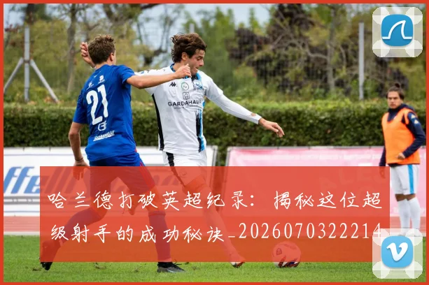 哈兰德打破英超纪录：揭秘这位超级射手的成功秘诀_20260703222140