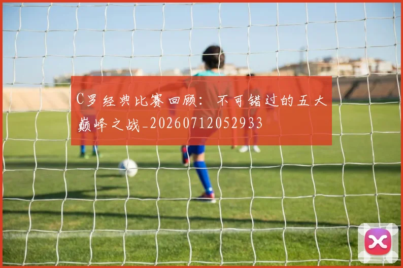 C罗经典比赛回顾：不可错过的五大巅峰之战_20260712052933