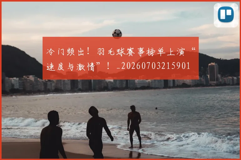 冷门频出！羽毛球赛事榜单上演“速度与激情”！_20260703215901