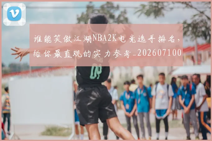 谁能笑傲江湖NBA2K电竞选手排名，给你最直观的实力参考_20260710013713