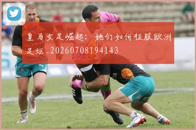 皇马女足崛起：她们如何征服欧洲足坛_20260708194143