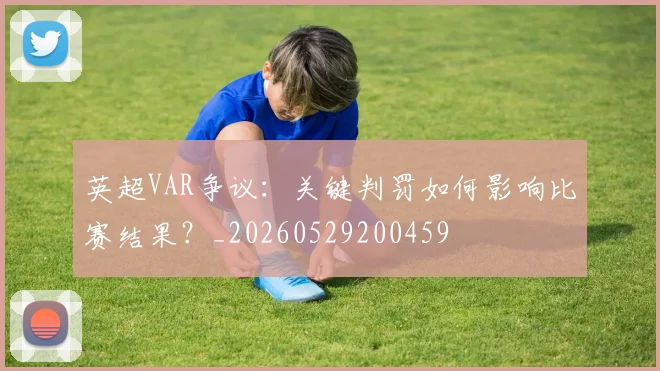 英超VAR争议:关键判罚如何影响比赛结果?_20260529200459