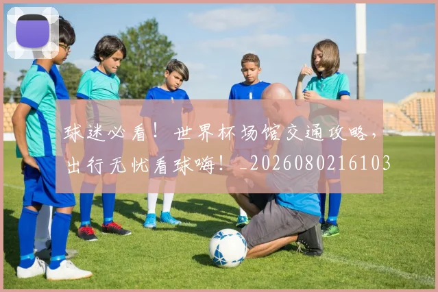 球迷必看!世界杯场馆交通攻略,出行无忧看球嗨!_20260802161036