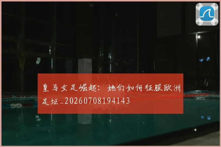 皇马女足崛起：她们如何征服欧洲足坛_20260708194143