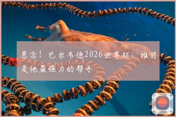 悬念!巴尔韦德2026世界杯,谁将是他最强力的帮手